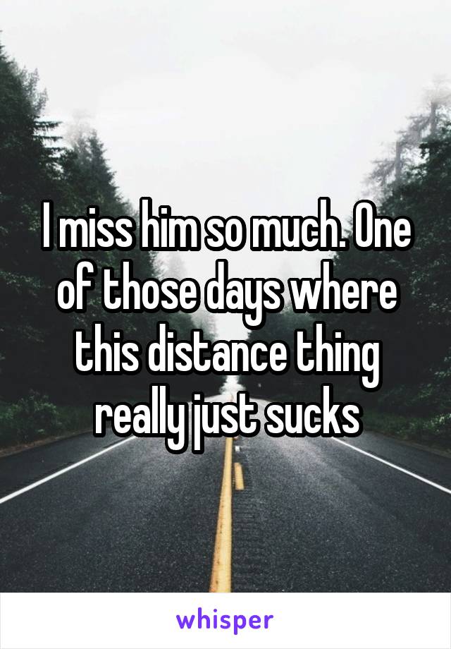 I miss him so much. One of those days where this distance thing really just sucks