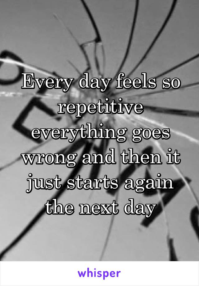 Every day feels so repetitive everything goes wrong and then it just starts again the next day