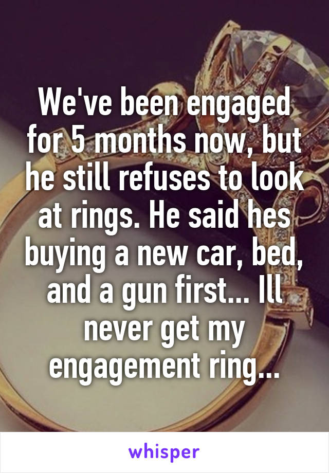 We've been engaged for 5 months now, but he still refuses to look at rings. He said hes buying a new car, bed, and a gun first... Ill never get my engagement ring...