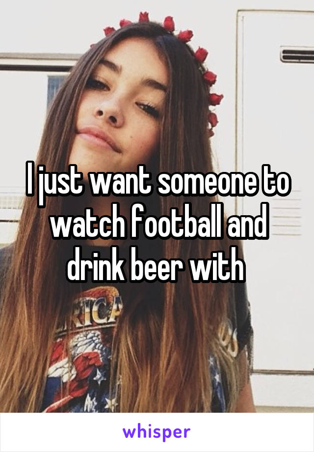 I just want someone to watch football and drink beer with 