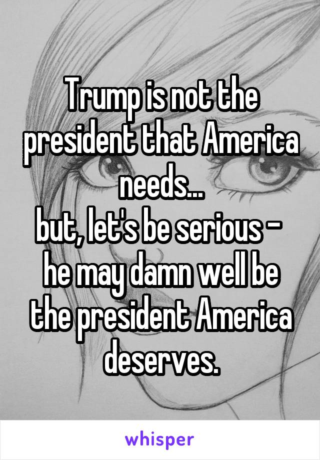 Trump is not the president that America needs...
but, let's be serious - 
he may damn well be the president America deserves.