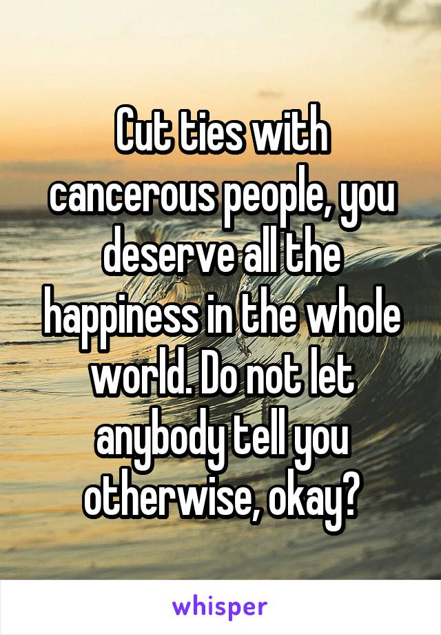 Cut ties with cancerous people, you deserve all the happiness in the whole world. Do not let anybody tell you otherwise, okay?