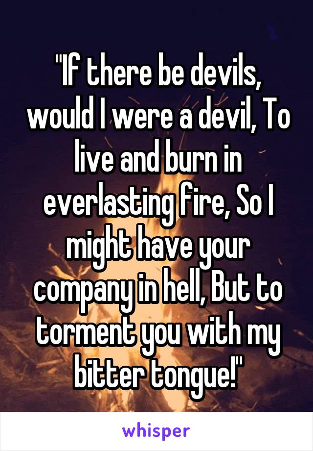 "If there be devils, would I were a devil, To live and burn in everlasting fire, So I might have your company in hell, But to torment you with my bitter tongue!"