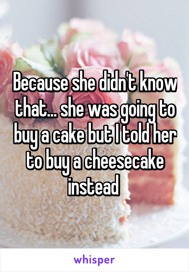 Because she didn't know that... she was going to buy a cake but I told her to buy a cheesecake instead 