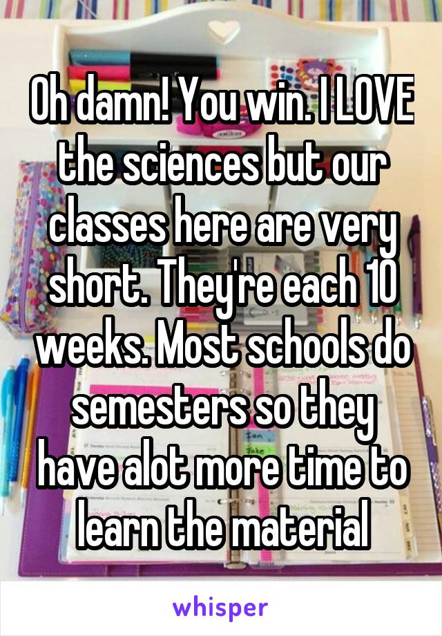 Oh damn! You win. I LOVE the sciences but our classes here are very short. They're each 10 weeks. Most schools do semesters so they have alot more time to learn the material