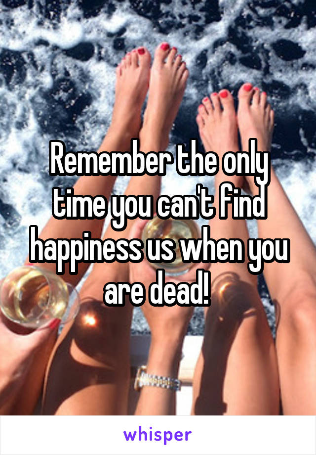 Remember the only time you can't find happiness us when you are dead! 
