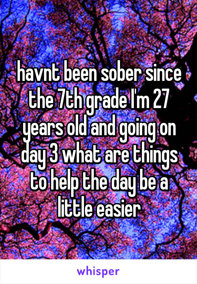 havnt been sober since the 7th grade I'm 27 years old and going on day 3 what are things to help the day be a little easier