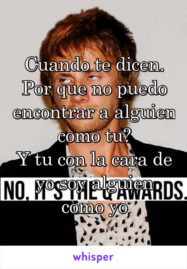 Cuando te dicen. Por que no puedo encontrar a alguien como tu?
Y tu con la cara de yo soy alguien como yo