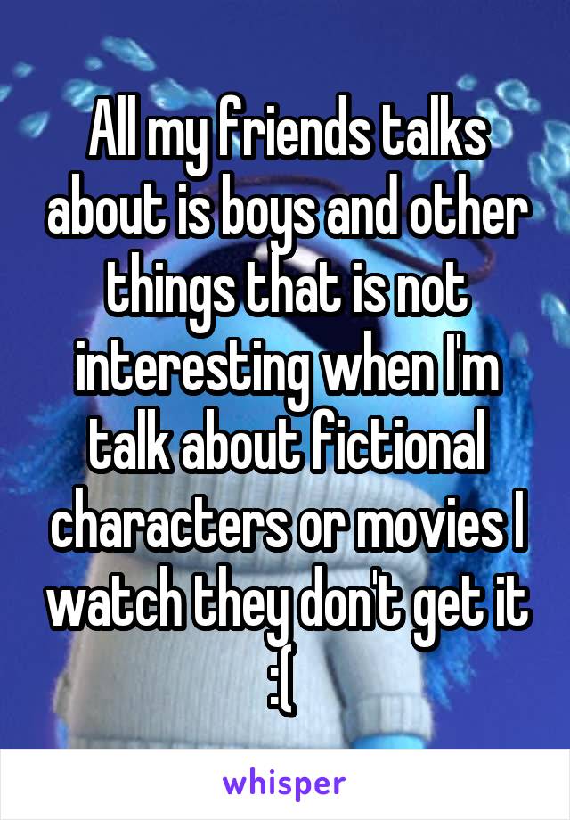 All my friends talks about is boys and other things that is not interesting when I'm talk about fictional characters or movies I watch they don't get it :( 