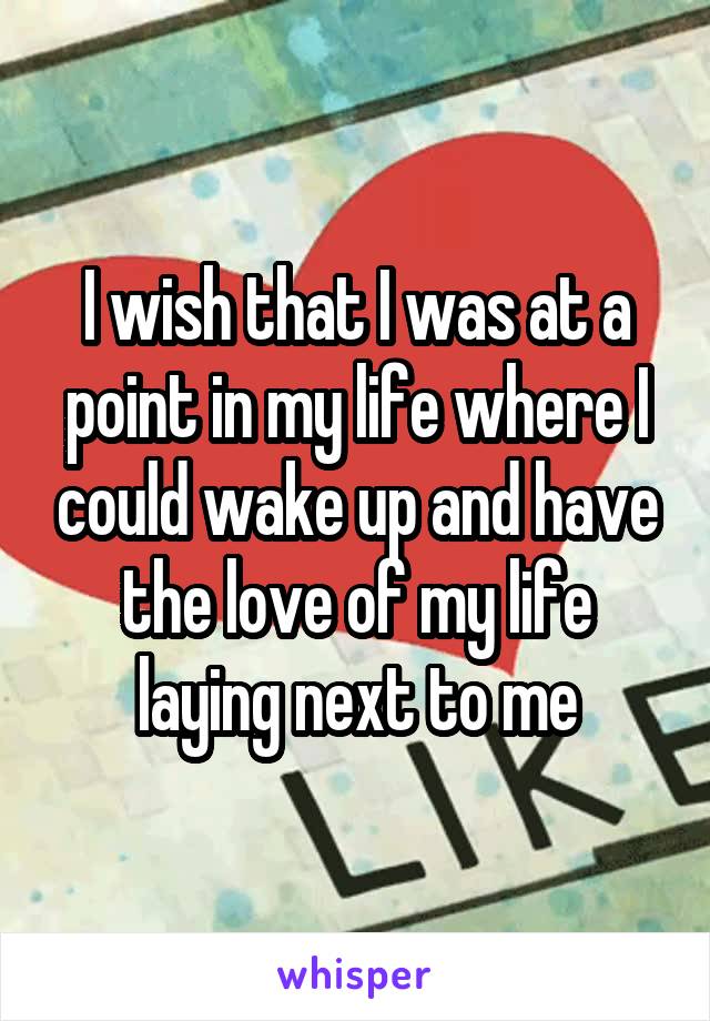 I wish that I was at a point in my life where I could wake up and have the love of my life laying next to me