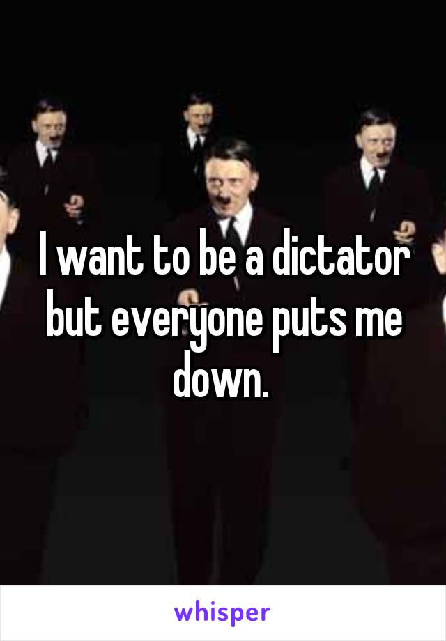 I want to be a dictator but everyone puts me down. 