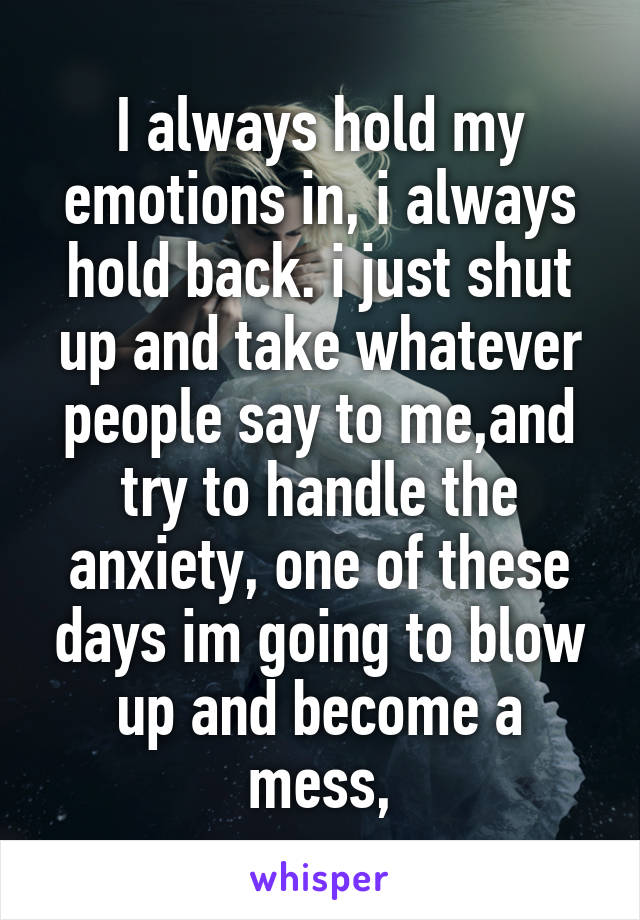 I always hold my emotions in, i always hold back. i just shut up and take whatever people say to me,and try to handle the anxiety, one of these days im going to blow up and become a mess,