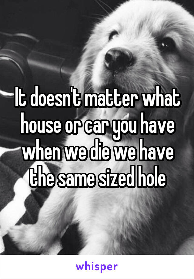 It doesn't matter what house or car you have when we die we have the same sized hole
