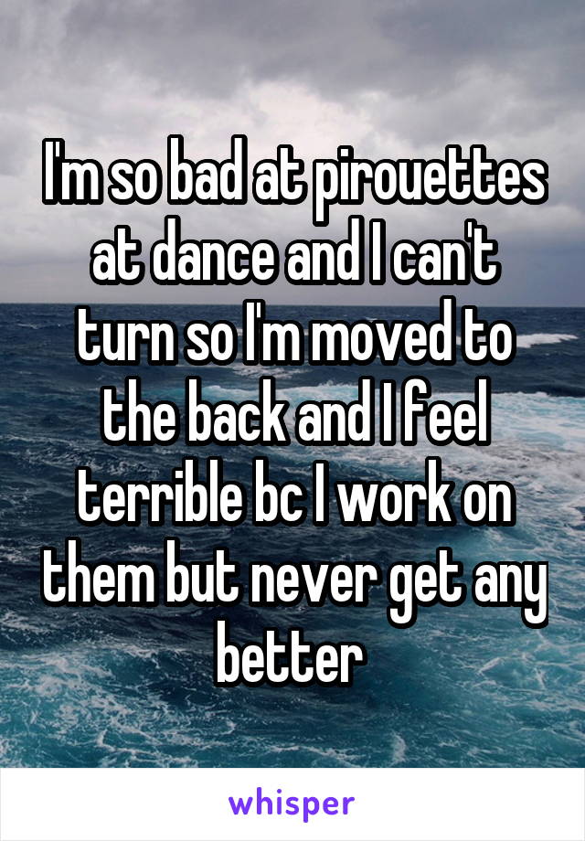 I'm so bad at pirouettes at dance and I can't turn so I'm moved to the back and I feel terrible bc I work on them but never get any better 