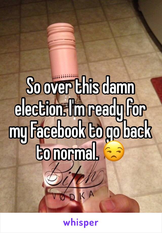 So over this damn election. I'm ready for my Facebook to go back to normal. 😒