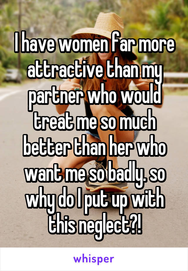 I have women far more attractive than my partner who would treat me so much better than her who want me so badly. so why do I put up with this neglect?!