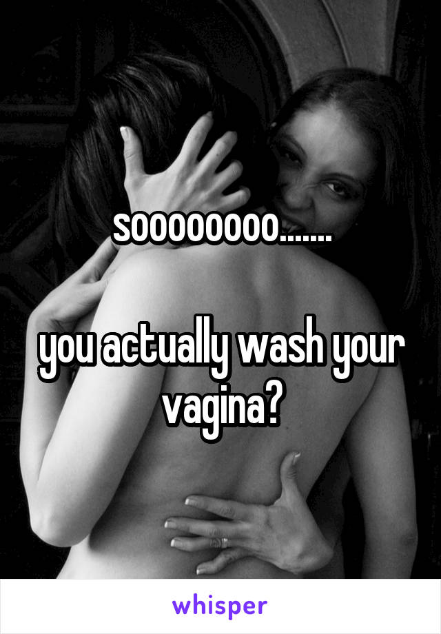 soooooooo.......

you actually wash your vagina?