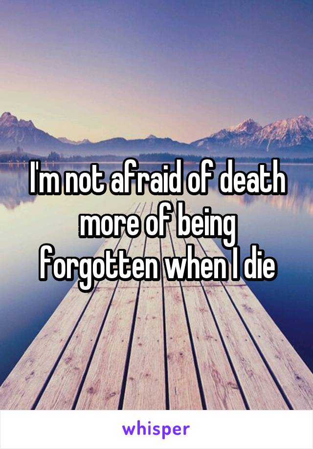 I'm not afraid of death more of being forgotten when I die