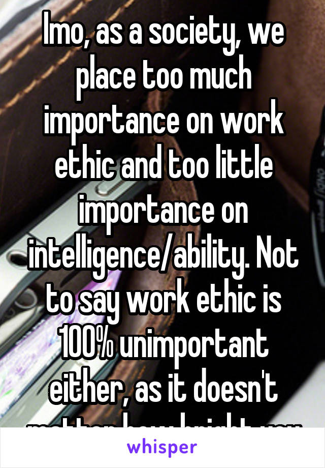 Imo, as a society, we place too much importance on work ethic and too little importance on intelligence/ability. Not to say work ethic is 100% unimportant either, as it doesn't matter how bright you