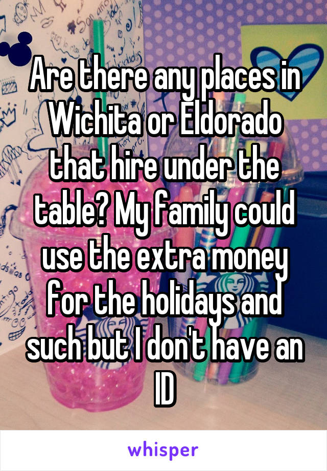 Are there any places in Wichita or Eldorado that hire under the table? My family could use the extra money for the holidays and such but I don't have an ID