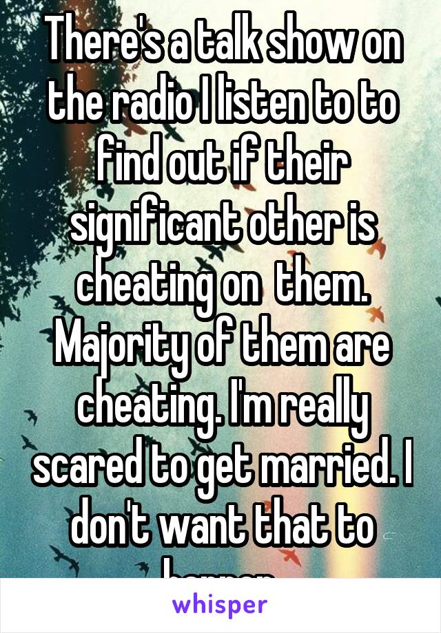 There's a talk show on the radio I listen to to find out if their significant other is cheating on  them. Majority of them are cheating. I'm really scared to get married. I don't want that to happen.