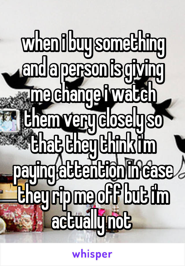 when i buy something and a person is giving me change i watch them very closely so that they think i'm paying attention in case they rip me off but i'm actually not 