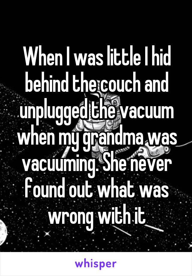 When I was little I hid behind the couch and unplugged the vacuum when my grandma was vacuuming. She never found out what was wrong with it