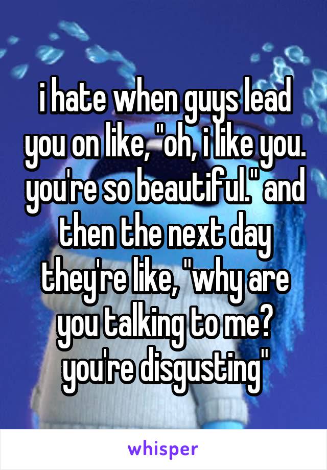 i hate when guys lead you on like, "oh, i like you. you're so beautiful." and then the next day they're like, "why are you talking to me? you're disgusting"