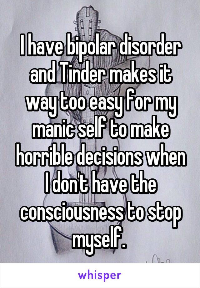 I have bipolar disorder and Tinder makes it way too easy for my manic self to make horrible decisions when I don't have the consciousness to stop myself. 