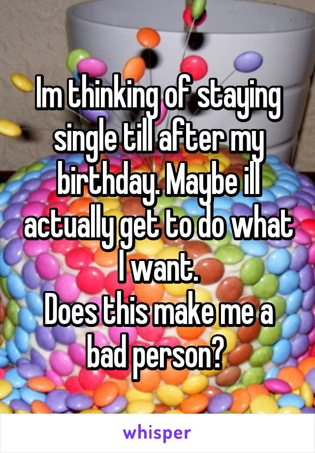 Im thinking of staying single till after my birthday. Maybe ill actually get to do what I want.
Does this make me a bad person? 