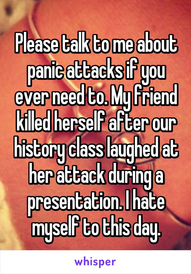 Please talk to me about panic attacks if you ever need to. My friend killed herself after our history class laughed at her attack during a presentation. I hate myself to this day.