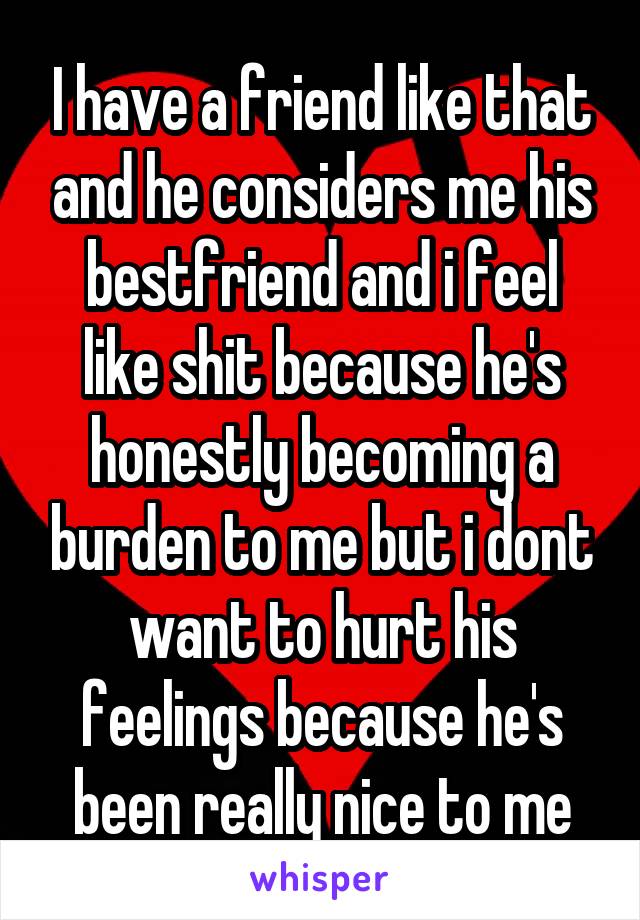 I have a friend like that and he considers me his bestfriend and i feel like shit because he's honestly becoming a burden to me but i dont want to hurt his feelings because he's been really nice to me