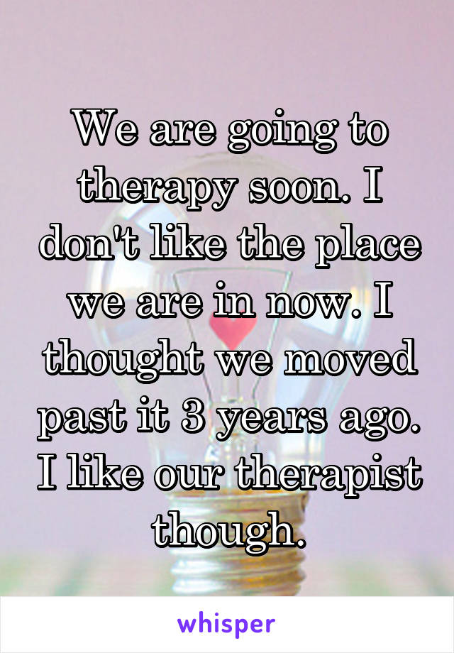 We are going to therapy soon. I don't like the place we are in now. I thought we moved past it 3 years ago. I like our therapist though.