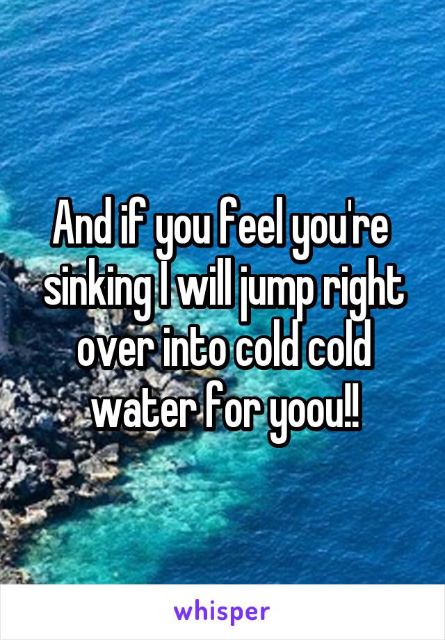 And if you feel you're  sinking I will jump right over into cold cold water for yoou!!