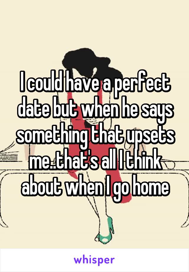 I could have a perfect date but when he says something that upsets me..that's all I think about when I go home