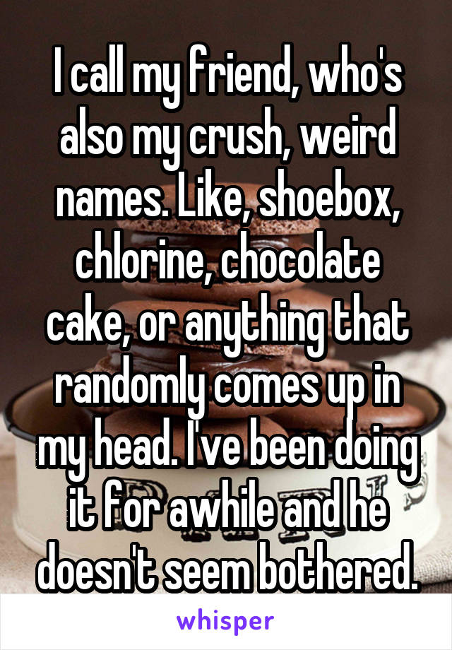 I call my friend, who's also my crush, weird names. Like, shoebox, chlorine, chocolate cake, or anything that randomly comes up in my head. I've been doing it for awhile and he doesn't seem bothered.