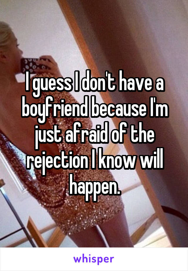 I guess I don't have a boyfriend because I'm just afraid of the rejection I know will happen.