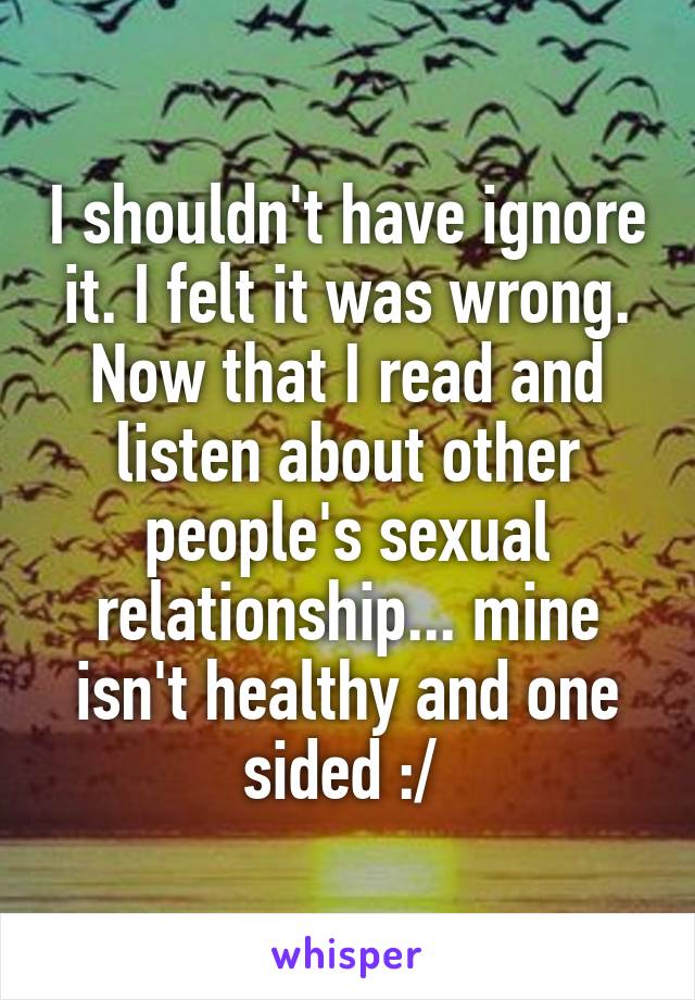 I shouldn't have ignore it. I felt it was wrong. Now that I read and listen about other people's sexual relationship... mine isn't healthy and one sided :/ 