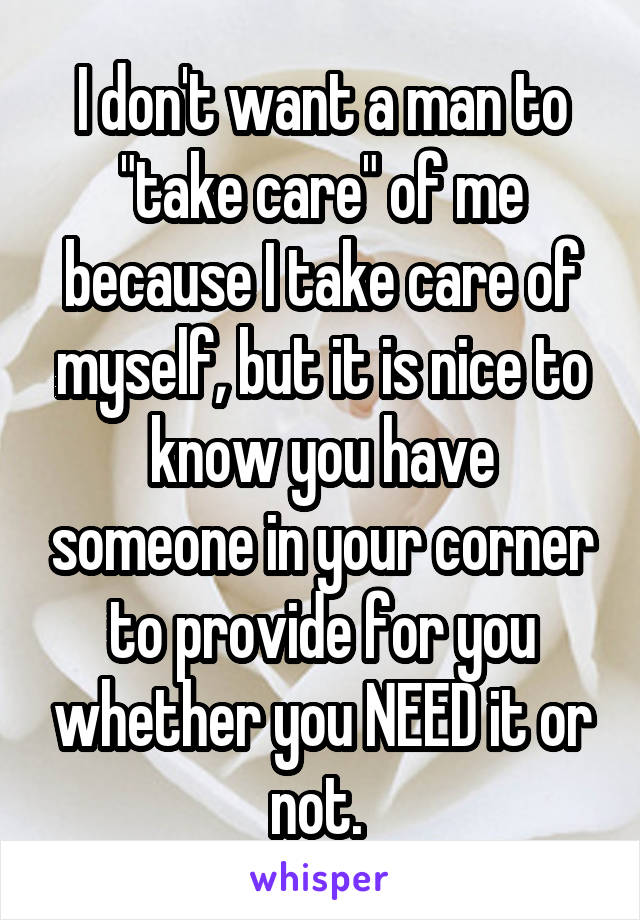 I don't want a man to "take care" of me because I take care of myself, but it is nice to know you have someone in your corner to provide for you whether you NEED it or not. 