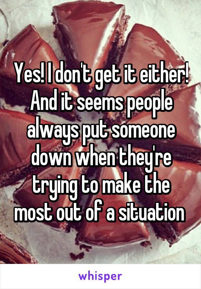 Yes! I don't get it either! And it seems people always put someone down when they're trying to make the most out of a situation 