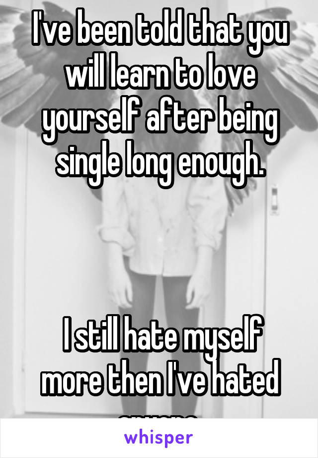 I've been told that you will learn to love yourself after being single long enough.



 I still hate myself more then I've hated anyone.