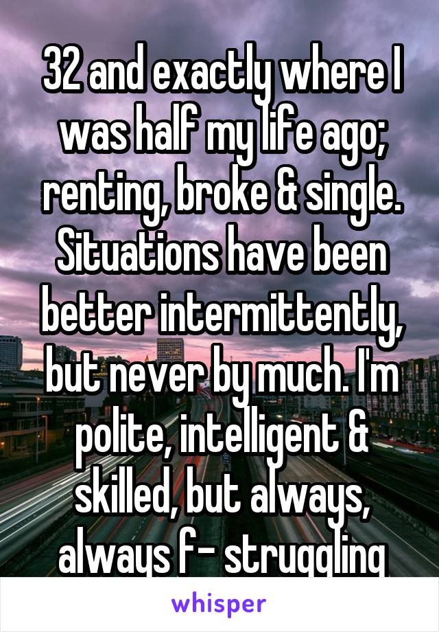 32 and exactly where I was half my life ago; renting, broke & single. Situations have been better intermittently, but never by much. I'm polite, intelligent & skilled, but always, always f- struggling