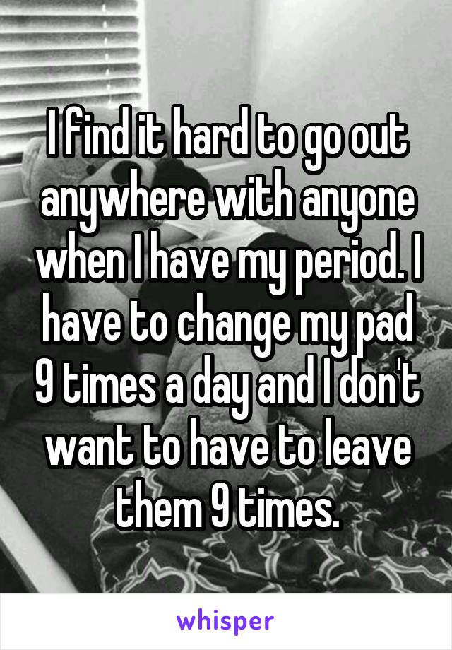 I find it hard to go out anywhere with anyone when I have my period. I have to change my pad 9 times a day and I don't want to have to leave them 9 times.