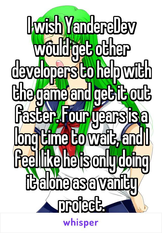 I wish YandereDev would get other developers to help with the game and get it out faster. Four years is a long time to wait, and I feel like he is only doing it alone as a vanity project.