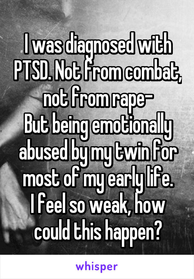 I was diagnosed with PTSD. Not from combat, not from rape-
But being emotionally abused by my twin for most of my early life.
I feel so weak, how could this happen?