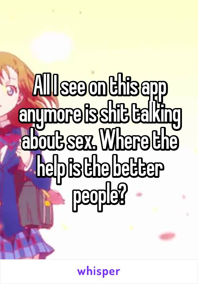 All I see on this app anymore is shit talking about sex. Where the help is the better people?