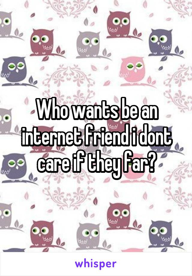 Who wants be an internet friend i dont care if they far?