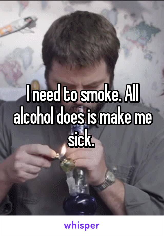 I need to smoke. All alcohol does is make me sick. 