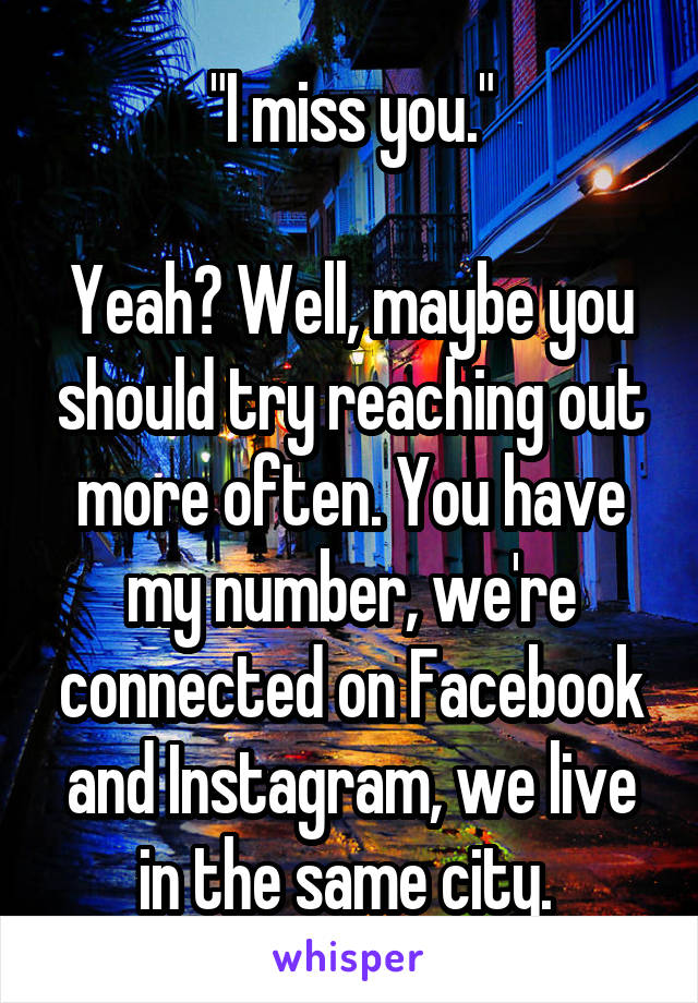 "I miss you."

Yeah? Well, maybe you should try reaching out more often. You have my number, we're connected on Facebook and Instagram, we live in the same city. 