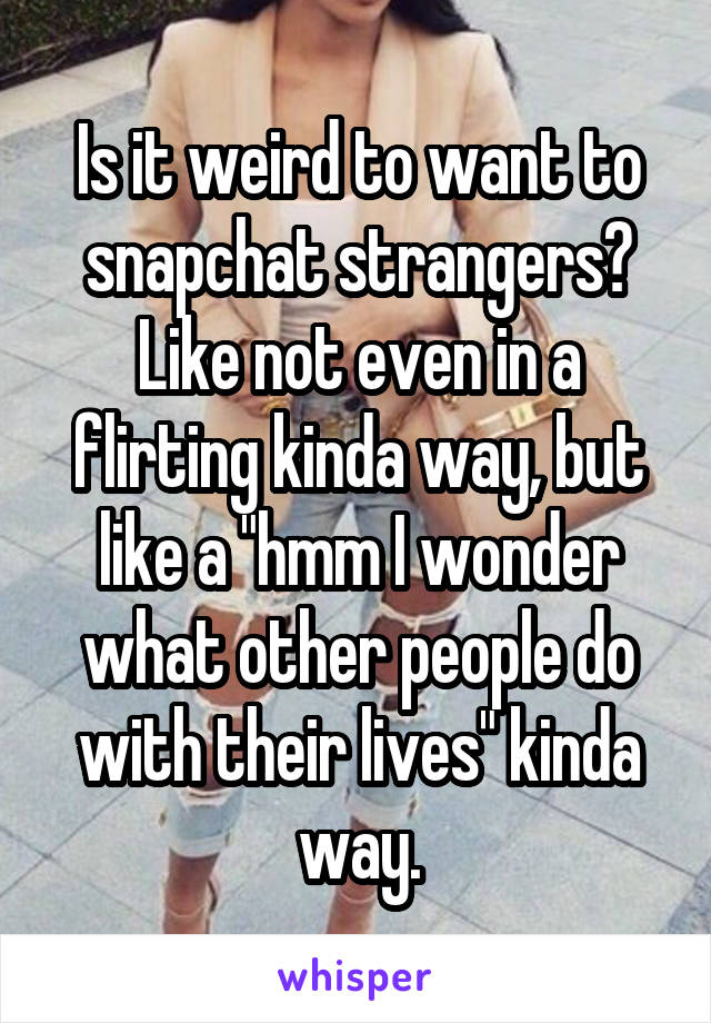 Is it weird to want to snapchat strangers? Like not even in a flirting kinda way, but like a "hmm I wonder what other people do with their lives" kinda way.